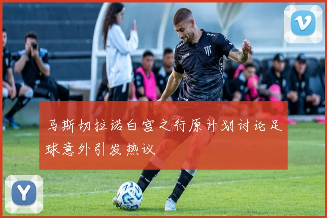 马斯切拉诺白宫之行原计划讨论足球意外引发热议
