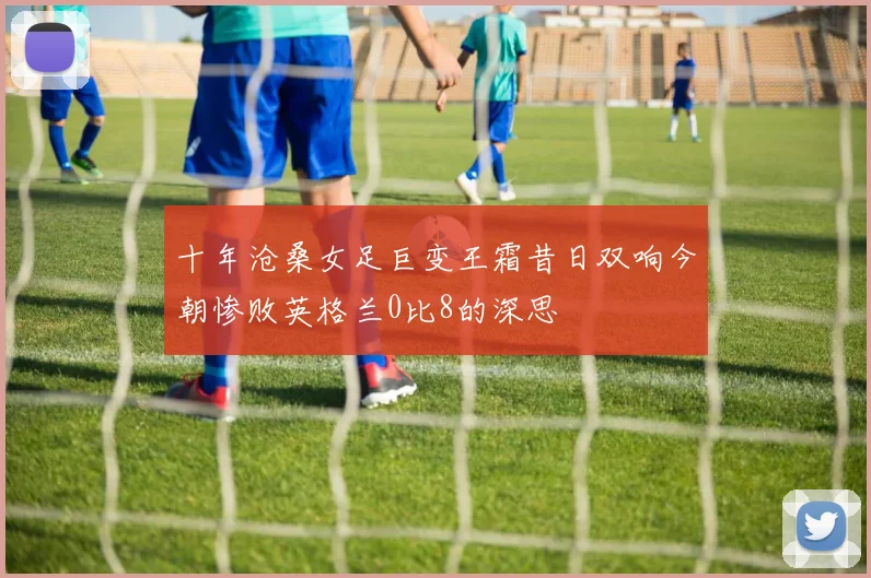 十年沧桑女足巨变王霜昔日双响今朝惨败英格兰0比8的深思