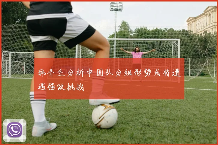 韩乔生分析中国队分组形势或将遭遇强敌挑战