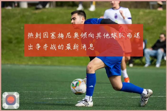 热刺因塞梅尼奥倾向其他球队而退出争夺战的最新消息
