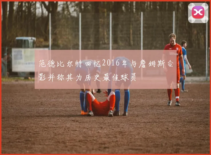 范德比尔特回忆2016年与詹姆斯合影并称其为历史最佳球员