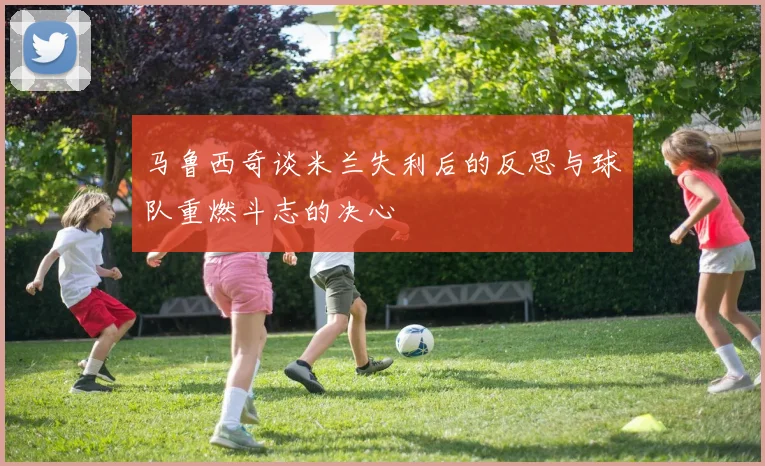 马鲁西奇谈米兰失利后的反思与球队重燃斗志的决心