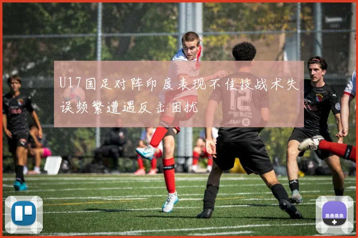 U17国足对阵印度表现不佳技战术失误频繁遭遇反击困扰