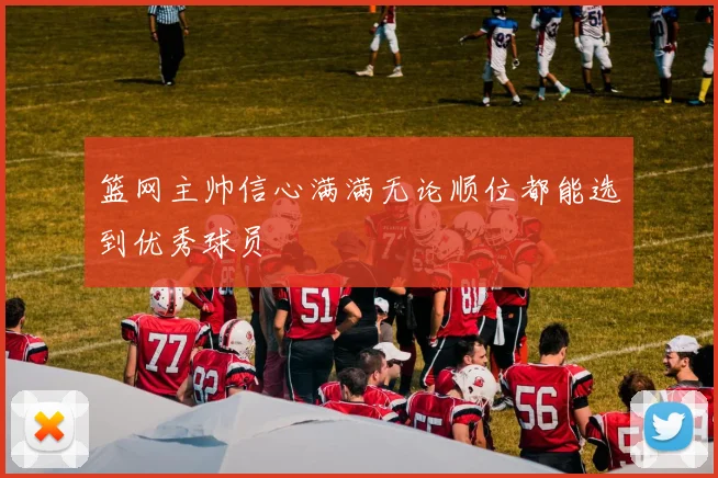 篮网主帅信心满满无论顺位都能选到优秀球员