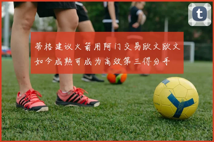 蒂格建议火箭用阿门交易欧文欧文如今成熟可成为高效第三得分手