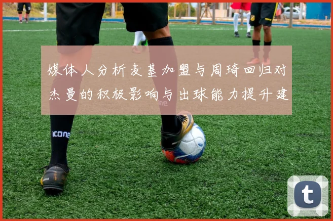 媒体人分析麦基加盟与周琦回归对杰曼的积极影响与出球能力提升建议