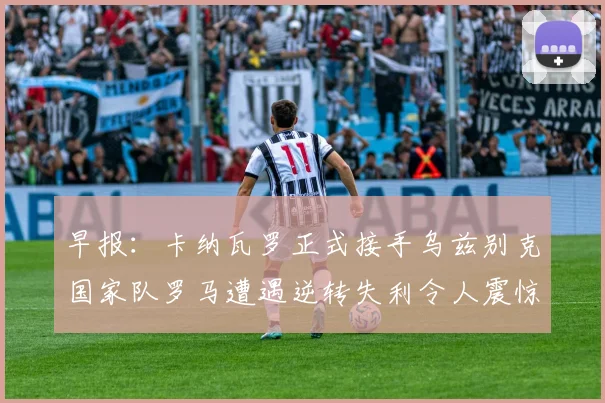 早报：卡纳瓦罗正式接手乌兹别克国家队罗马遭遇逆转失利令人震惊